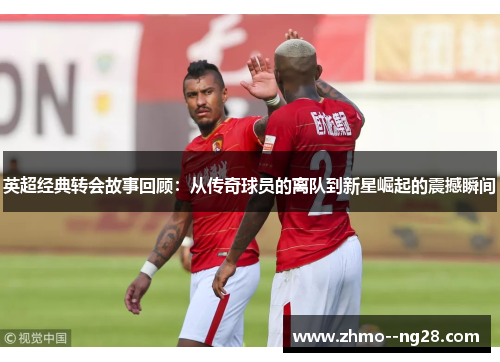 英超经典转会故事回顾:从传奇球员的离队到新星崛起的震撼瞬间 英超经典转会故事回顾:从传奇球员的离队到新星崛起的震撼瞬间