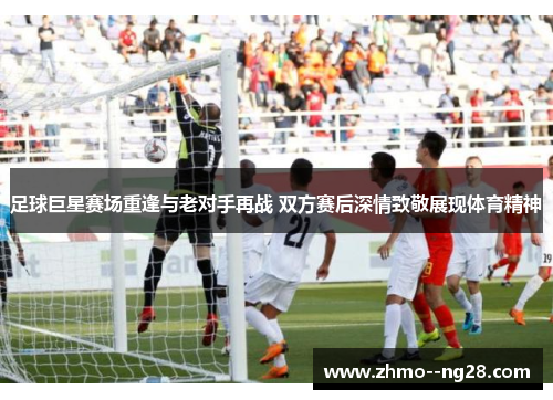 足球巨星赛场重逢与老对手再战 双方赛后深情致敬展现体育精神