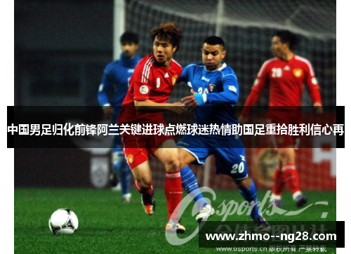 中国男足归化前锋阿兰关键进球点燃球迷热情助国足重拾胜利信心再