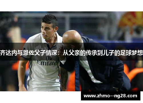 齐达内与恩佐父子情深：从父亲的传承到儿子的足球梦想