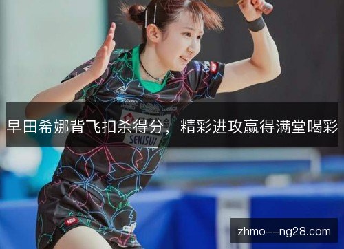 早田希娜背飞扣杀得分，精彩进攻赢得满堂喝彩
